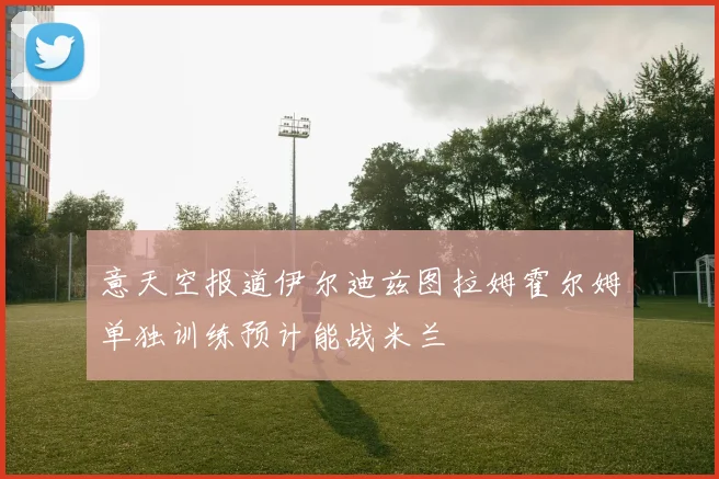 意天空报道伊尔迪兹图拉姆霍尔姆单独训练预计能战米兰