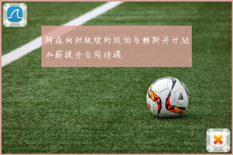阿森纳积极续约廷伯与赖斯并计划加薪提升合同待遇