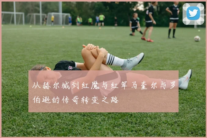 从赫尔城到红魔与红军马奎尔与罗伯逊的传奇转变之路