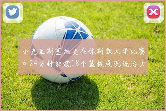 小克里斯塞纳克在休斯敦大学比赛中24分钟狂揽18个篮板展现统治力