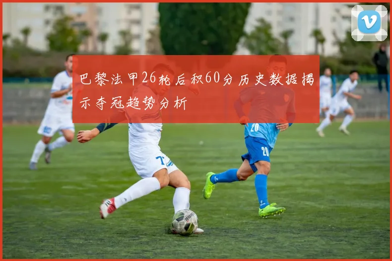 巴黎法甲26轮后积60分历史数据揭示夺冠趋势分析