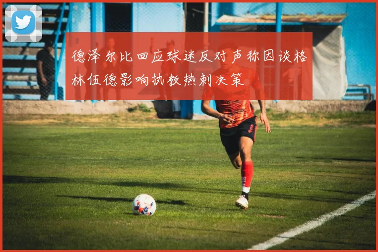 德泽尔比回应球迷反对声称因谈格林伍德影响执教热刺决策